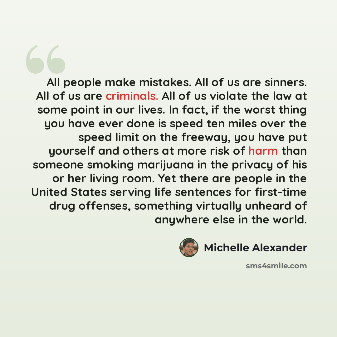 “All people make mistakes. All of us are sinners. All of us are criminals. All of us violate the law at some point in our lives. In fact, if the worst thing you have ever done is speed ten miles over the speed limit on the freeway, you have put yourself and others at more risk of harm than someone…” quote by Michelle Alexander
