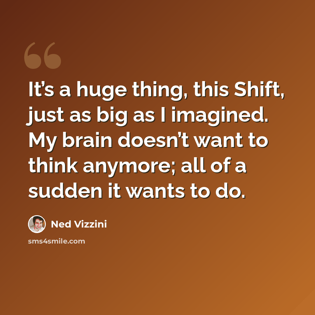“It’s a huge thing, this Shift, just as big as I imagined. My brain doesn’t want to think anymore; all of a sudden it wants to do.” quote by Ned Vizzini