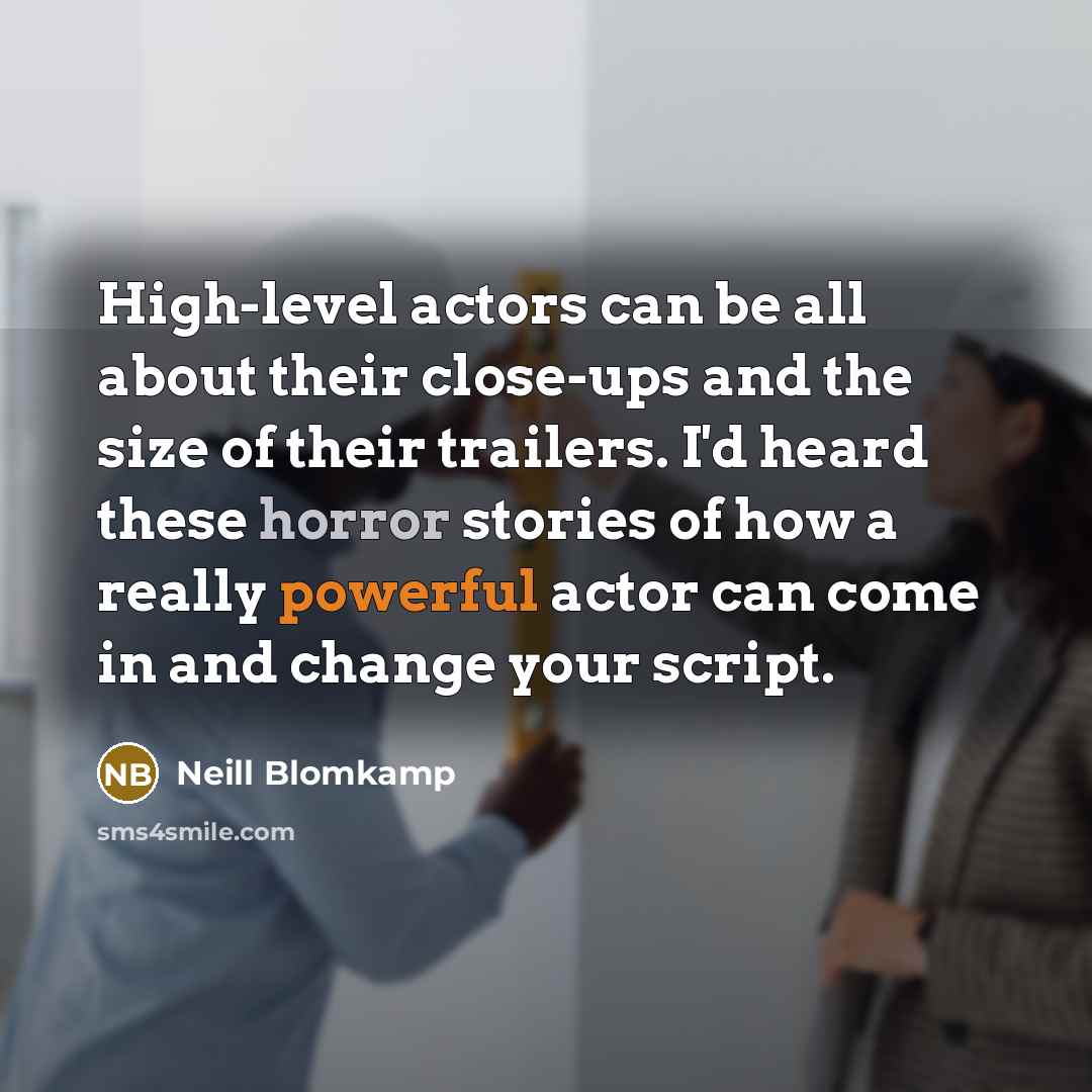 “High-level actors can be all about their close-ups and the size of their trailers. I'd heard these horror stories of how a really powerful actor can come in and change your script.” quote by Neill Blomkamp