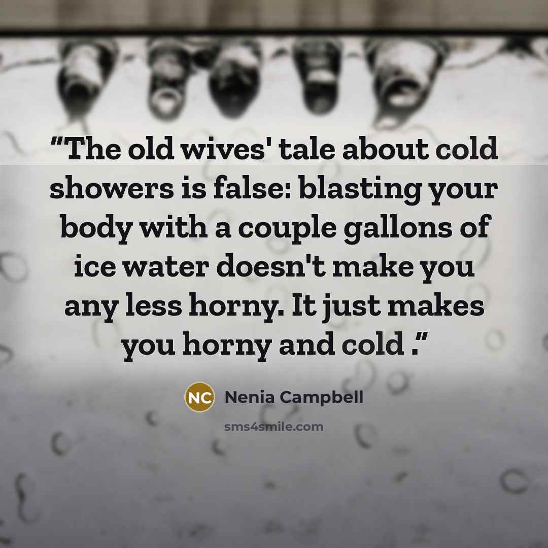 “The old wives' tale about cold showers is false: blasting your body with a couple gallons of ice water doesn't make you any less horny. It just makes you horny and cold .” quote by Nenia Campbell