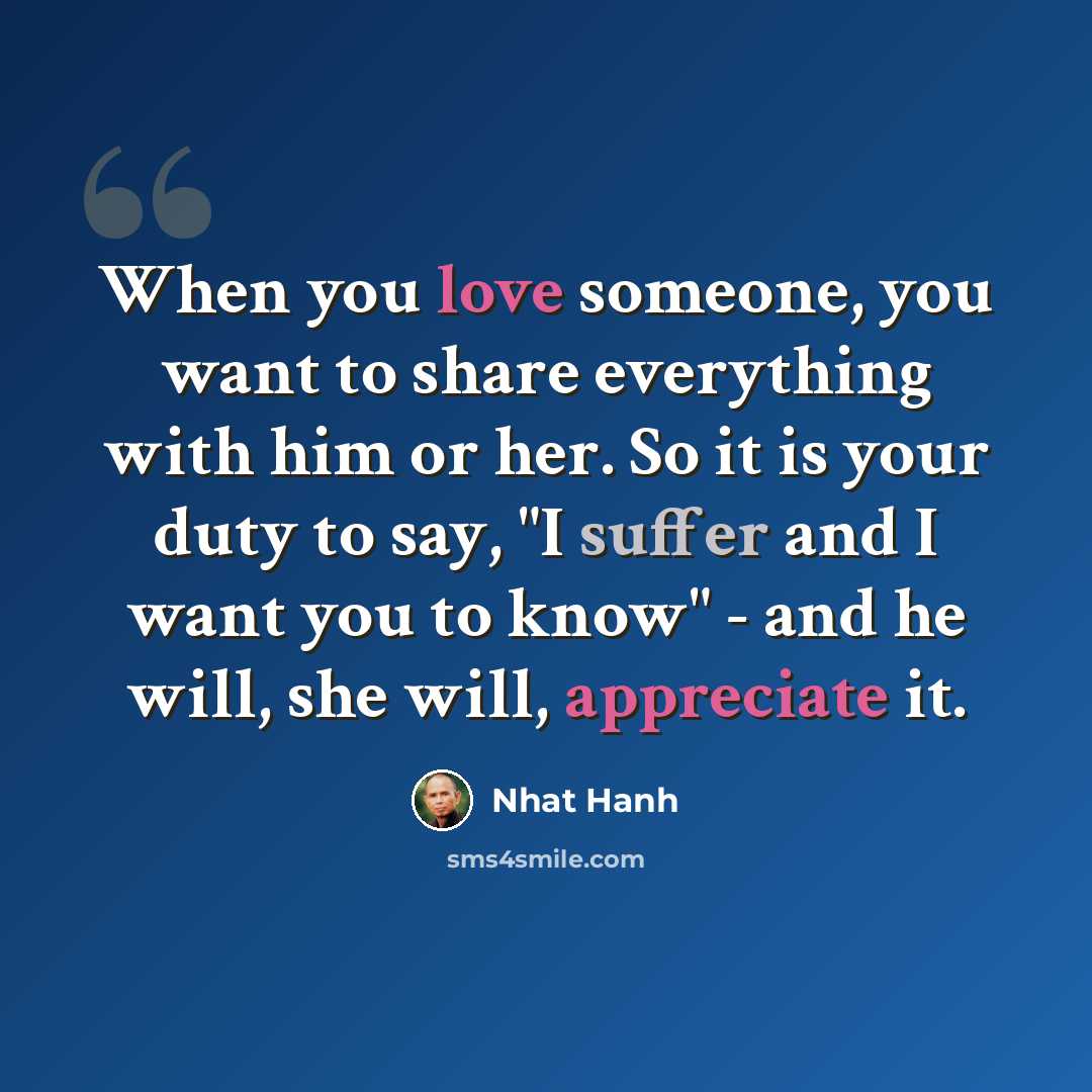 “When you love someone, you want to share everything with him or her. So it is your duty to say, "I suffer and I want you to know" - and he will, she will, appreciate it.” quote by Nhat Hanh