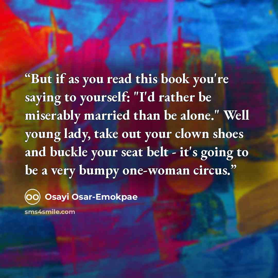 “But if as you read this book you're saying to yourself: "I'd rather be miserably married than be alone." Well young lady, take out your clown shoes and buckle your seat belt - it's going to be a very bumpy one-woman circus.” quote by Osayi Osar-Emokpae
