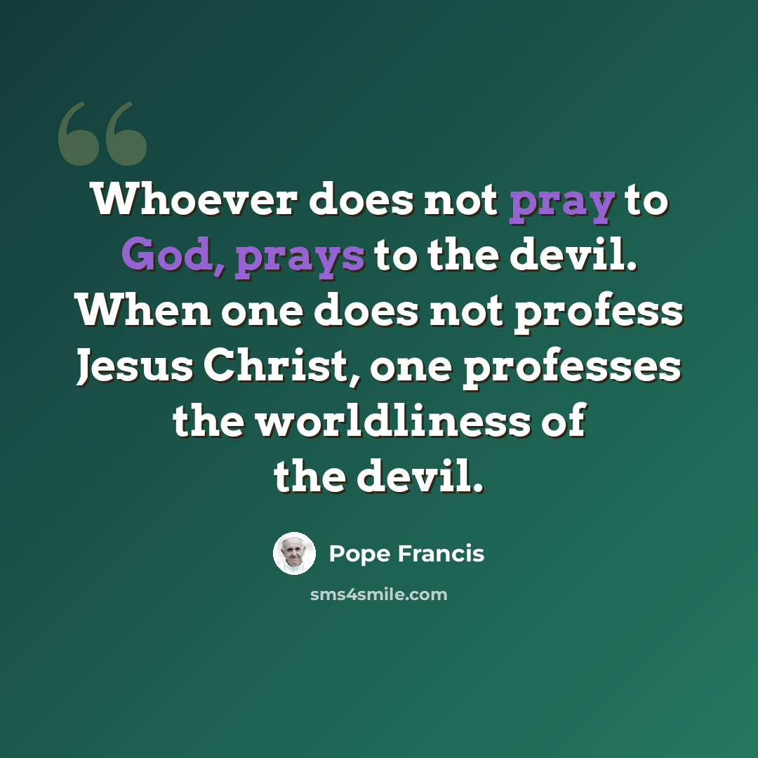 “Whoever does not pray to God, prays to the devil. When one does not profess Jesus Christ, one professes the worldliness of the devil.” quote by Pope Francis