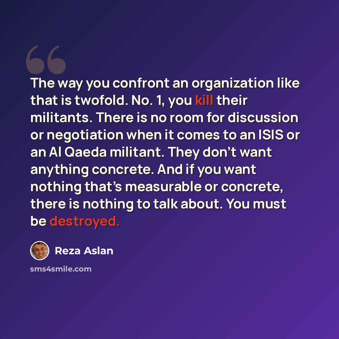“The way you confront an organization like that is twofold. No. 1, you kill their militants. There is no room for discussion or negotiation when it comes to an ISIS or an Al Qaeda militant. They don’t want anything concrete. And if you want nothing that’s measurable or concrete, there is nothing to…” quote by Reza Aslan