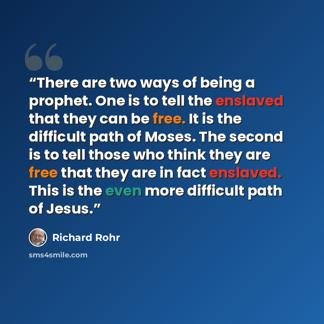 “There are two ways of being a prophet. One is to tell the enslaved that they can be free. It is the difficult path of Moses. The second is to tell those who think they are free that they are in fact enslaved. This is the even more difficult path of Jesus.” quote by Richard Rohr