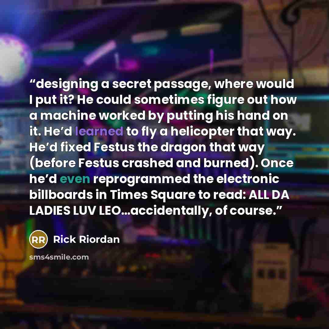 “designing a secret passage, where would I put it? He could sometimes figure out how a machine worked by putting his hand on it. He’d learned to fly a helicopter that way. He’d fixed Festus the dragon that way (before Festus crashed and burned). Once he’d even reprogrammed the electronic billboards…” quote by Rick Riordan