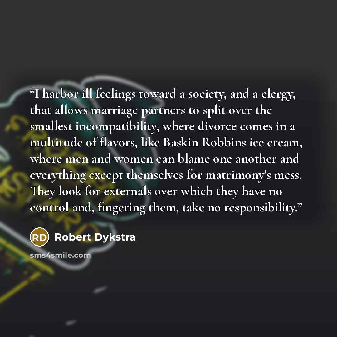 “I harbor ill feelings toward a society, and a clergy, that allows marriage partners to split over the smallest incompatibility, where divorce comes in a multitude of flavors, like Baskin Robbins ice cream, where men and women can blame one another and everything except themselves for matrimony's…” quote by Robert Dykstra
