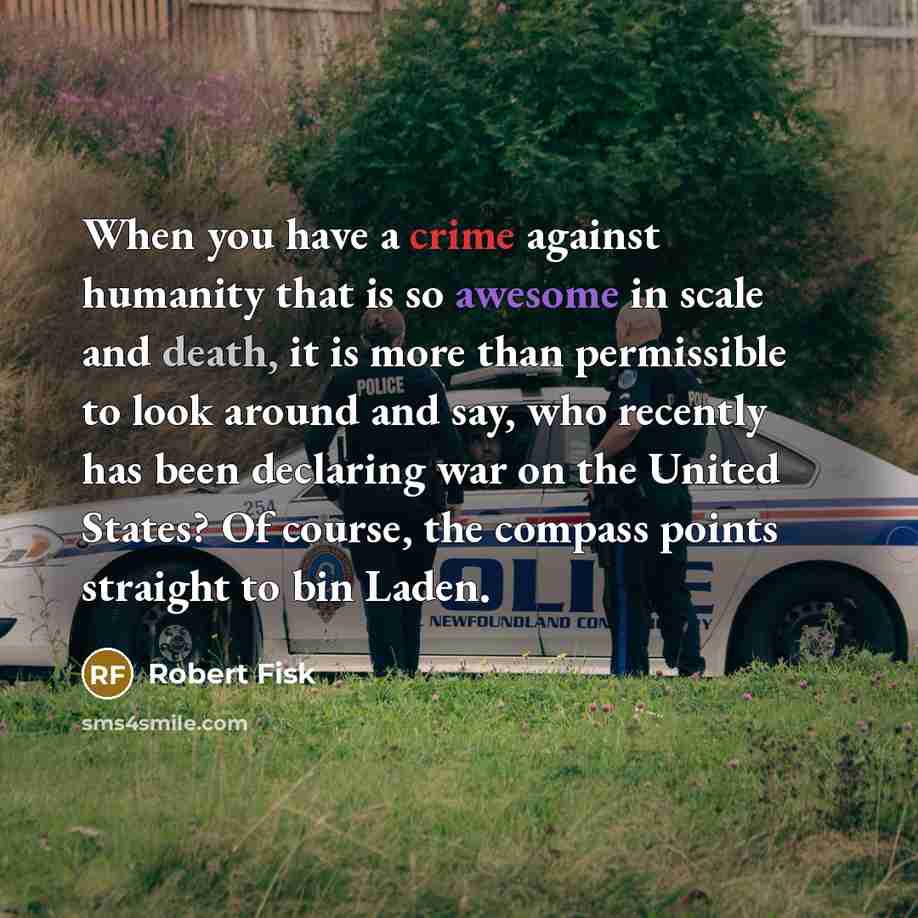 “When you have a crime against humanity that is so awesome in scale and death, it is more than permissible to look around and say, who recently has been declaring war on the United States? Of course, the compass points straight to bin Laden.” quote by Robert Fisk