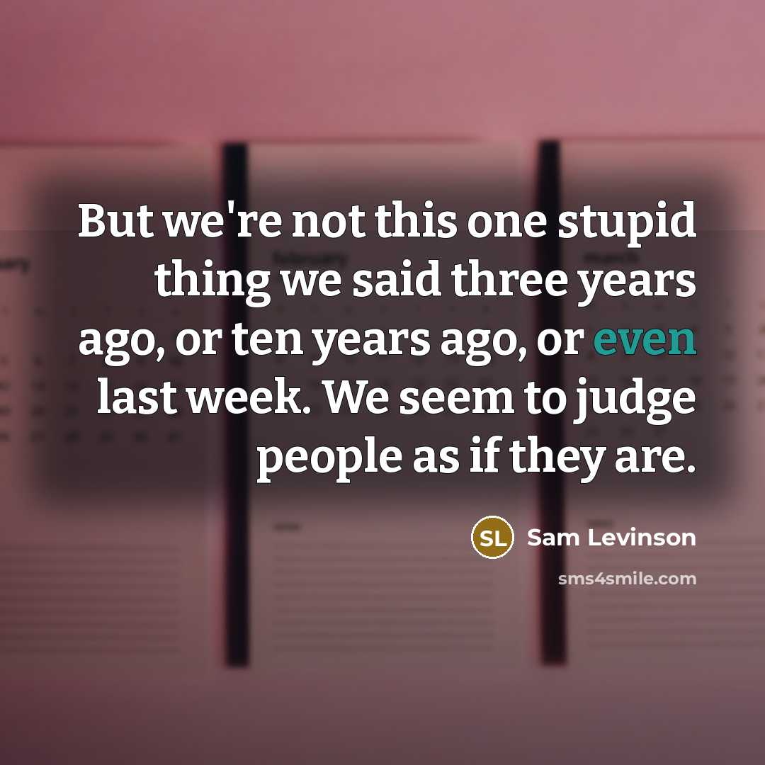 “But we're not this one stupid thing we said three years ago, or ten years ago, or even last week. We seem to judge people as if they are.” quote by Sam Levinson