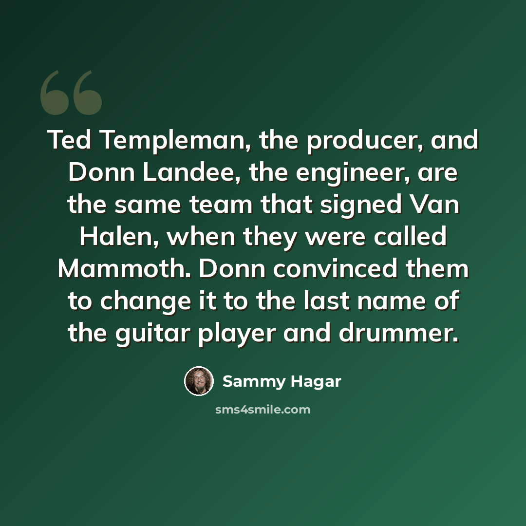 “Ted Templeman, the producer, and Donn Landee, the engineer, are the same team that signed Van Halen, when they were called Mammoth. Donn convinced them to change it to the last name of the guitar player and drummer.” quote by Sammy Hagar