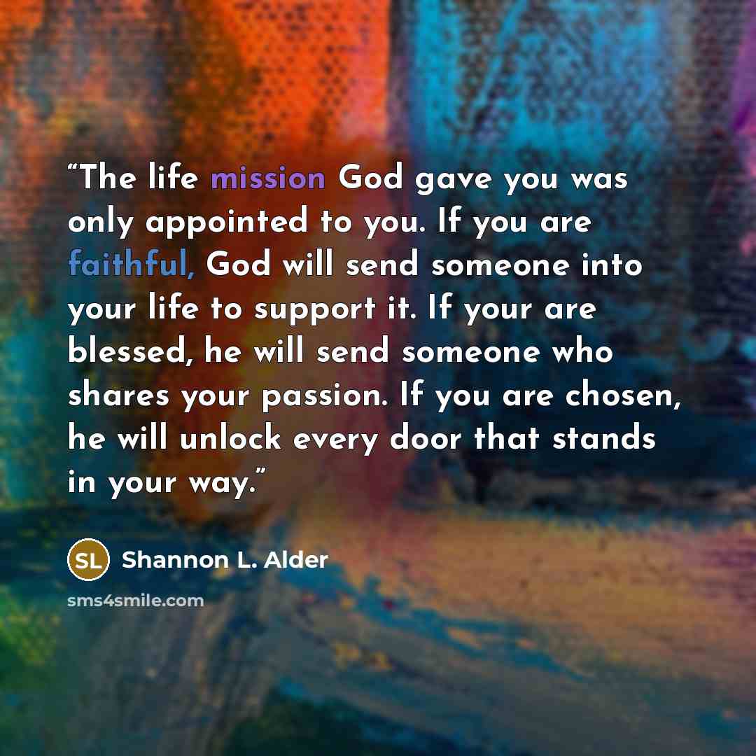 “The life mission God gave you was only appointed to you. If you are faithful, God will send someone into your life to support it. If your are blessed, he will send someone who shares your passion. If you are chosen, he will unlock every door that stands in your way.” quote by Shannon L. Alder