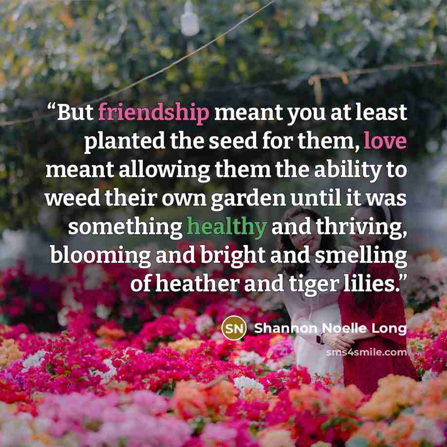 “But friendship meant you at least planted the seed for them, love meant allowing them the ability to weed their own garden until it was something healthy and thriving, blooming and bright and smelling of heather and tiger lilies.” quote by Shannon Noelle Long