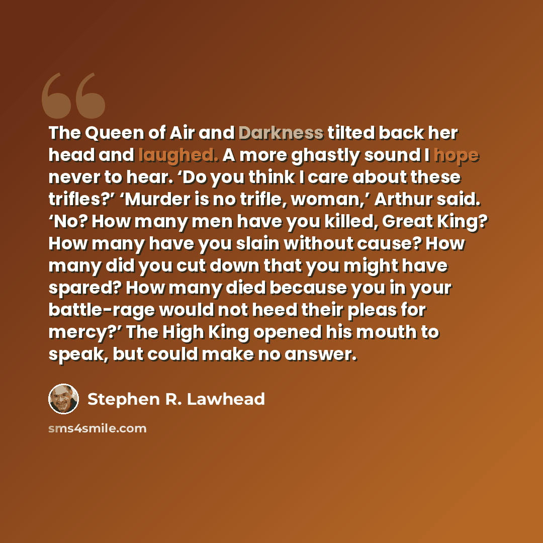 “The Queen of Air and Darkness tilted back her head and laughed. A more ghastly sound I hope never to hear. ‘Do you think I care about these trifles?’ ‘Murder is no trifle, woman,’ Arthur said. ‘No? How many men have you killed, Great King? How many have you slain without cause? How many did you…” quote by Stephen R. Lawhead