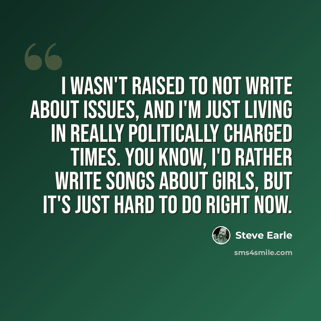“I wasn't raised to not write about issues, and I'm just living in really politically charged times. You know, I'd rather write songs about girls, but it's just hard to do right now.” quote by Steve Earle