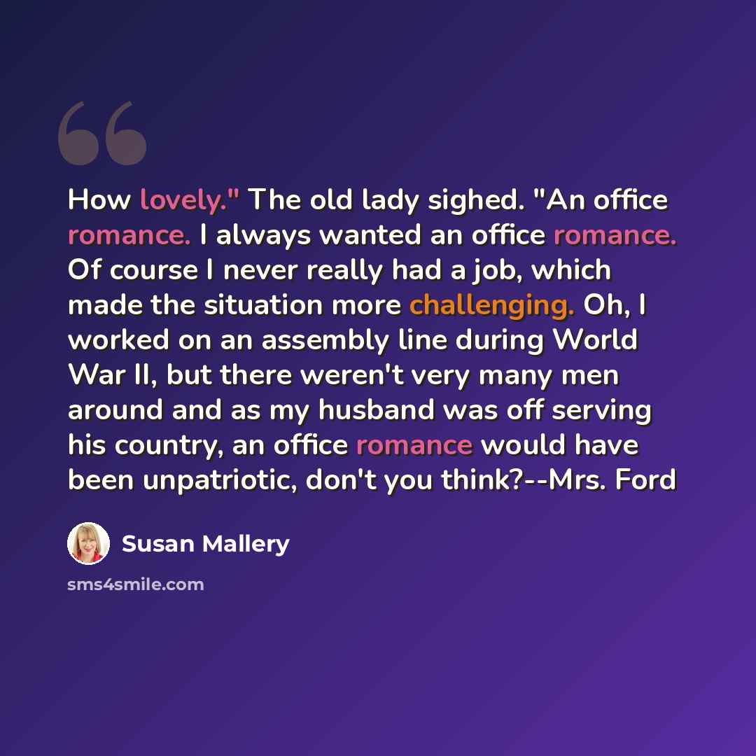 “How lovely." The old lady sighed. "An office romance. I always wanted an office romance. Of course I never really had a job, which made the situation more challenging. Oh, I worked on an assembly line during World War II, but there weren't very many men around and as my husband was off serving his…” quote by Susan Mallery