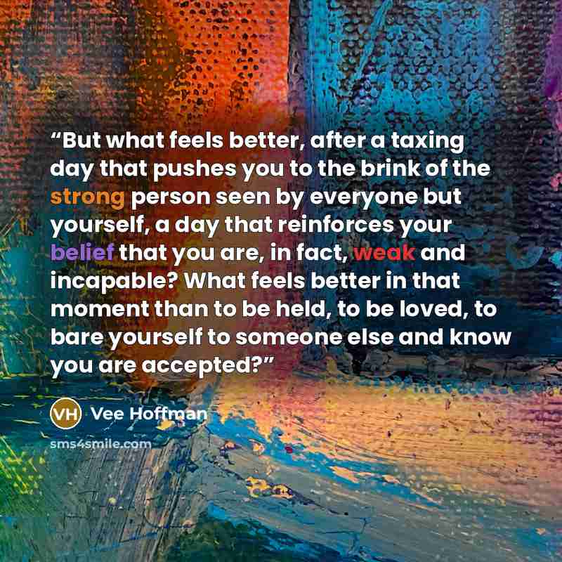 “But what feels better, after a taxing day that pushes you to the brink of the strong person seen by everyone but yourself, a day that reinforces your belief that you are, in fact, weak and incapable? What feels better in that moment than to be held, to be loved, to bare yourself to someone else…” quote by Vee Hoffman