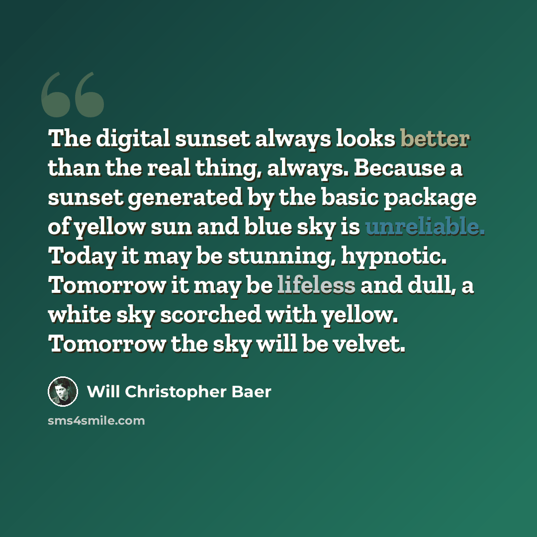 “The digital sunset always looks better than the real thing, always. Because a sunset generated by the basic package of yellow sun and blue sky is unreliable. Today it may be stunning, hypnotic. Tomorrow it may be lifeless and dull, a white sky scorched with yellow. Tomorrow the sky will be velvet.” quote by Will Christopher Baer