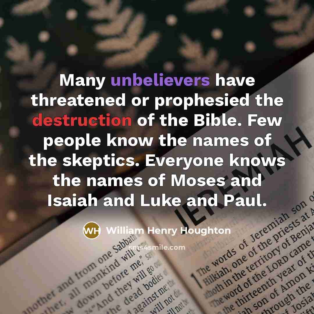 “Many unbelievers have threatened or prophesied the destruction of the Bible. Few people know the names of the skeptics. Everyone knows the names of Moses and Isaiah and Luke and Paul.” quote by William Henry Houghton