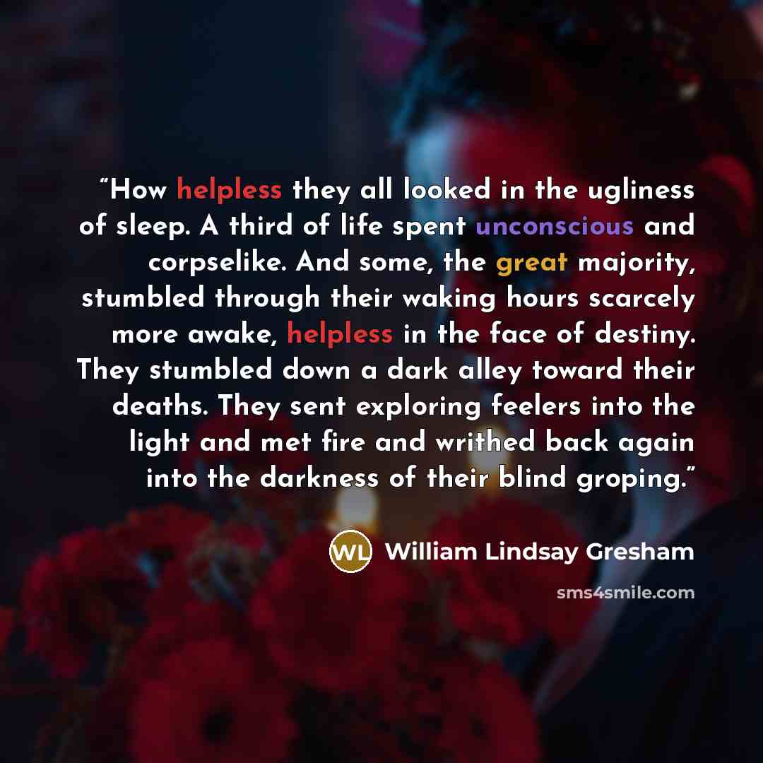“How helpless they all looked in the ugliness of sleep. A third of life spent unconscious and corpselike. And some, the great majority, stumbled through their waking hours scarcely more awake, helpless in the face of destiny. They stumbled down a dark alley toward their deaths. They sent exploring…” quote by William Lindsay Gresham