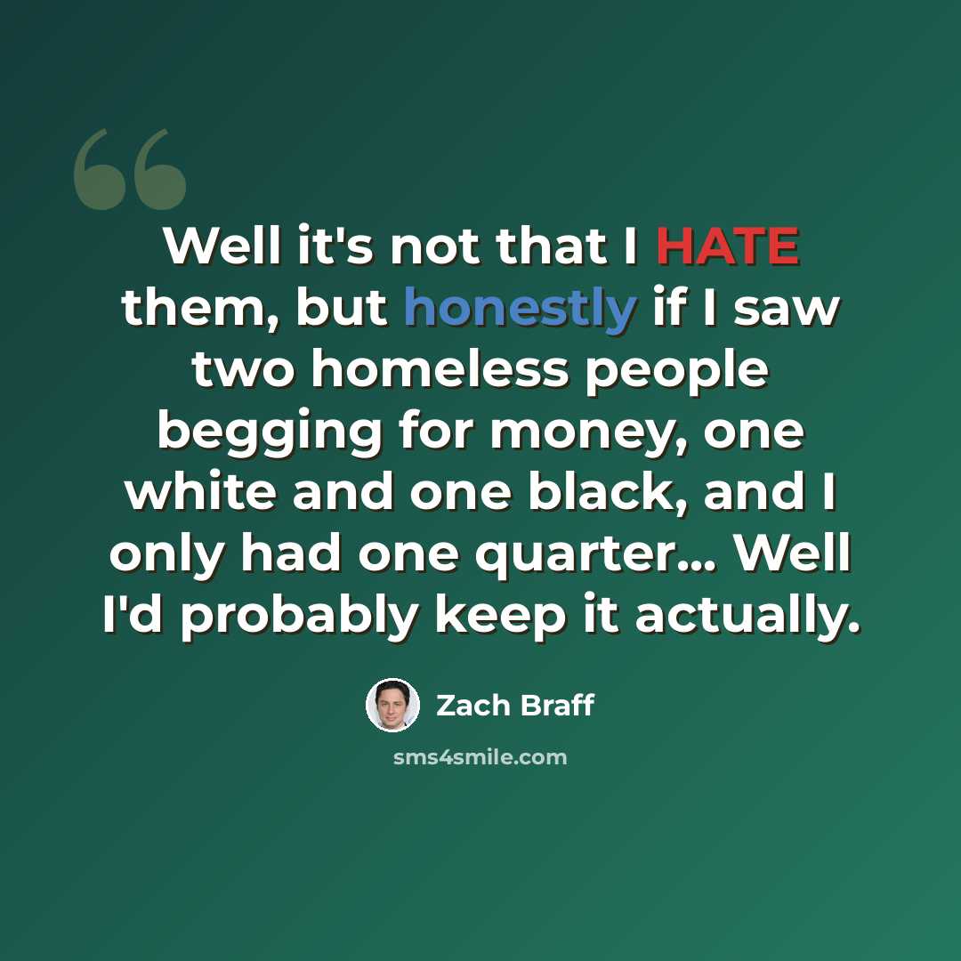 “Well it's not that I HATE them, but honestly if I saw two homeless people begging for money, one white and one black, and I only had one quarter... Well I'd probably keep it actually.” quote by Zach Braff