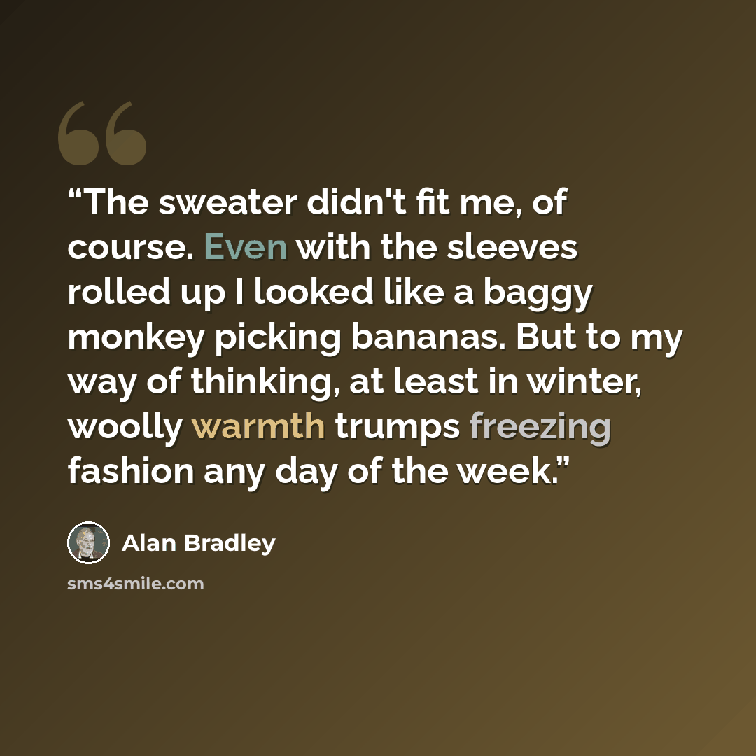 “The sweater didn't fit me, of course. Even with the sleeves rolled up I looked like a baggy monkey picking bananas. But to my way of thinking, at least in winter, woolly warmth trumps freezing fashion any day of the week.” quote by Alan Bradley