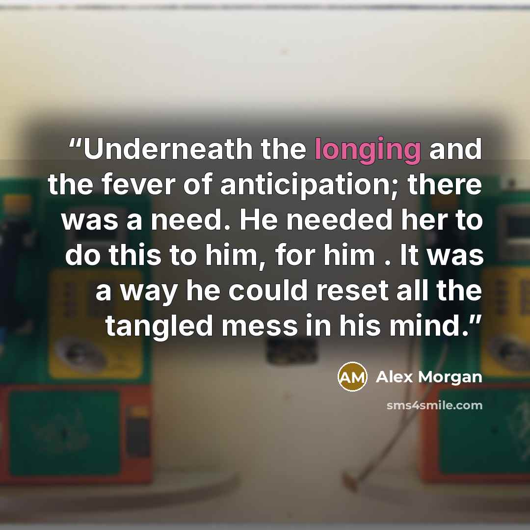 “Underneath the longing and the fever of anticipation; there was a need. He needed her to do this to him, for him . It was a way he could reset all the tangled mess in his mind.” quote by Alex Morgan
