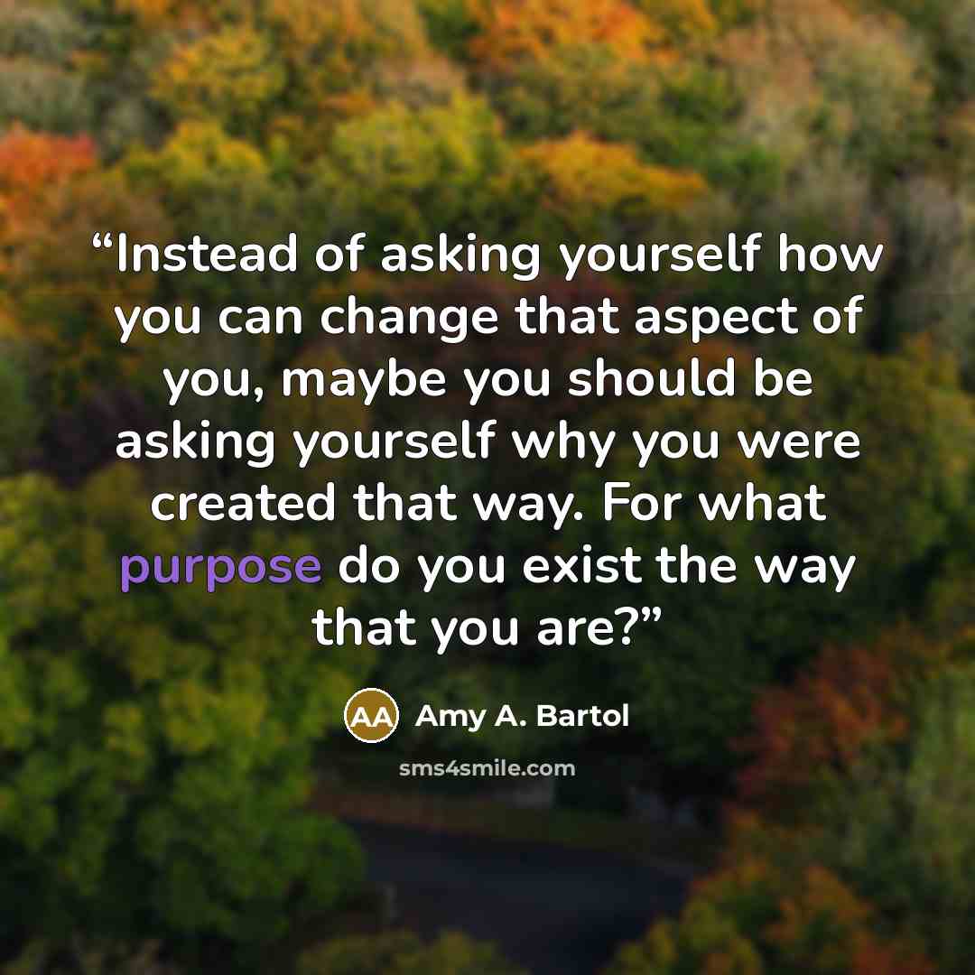 “Instead of asking yourself how you can change that aspect of you, maybe you should be asking yourself why you were created that way. For what purpose do you exist the way that you are?” quote by Amy A. Bartol
