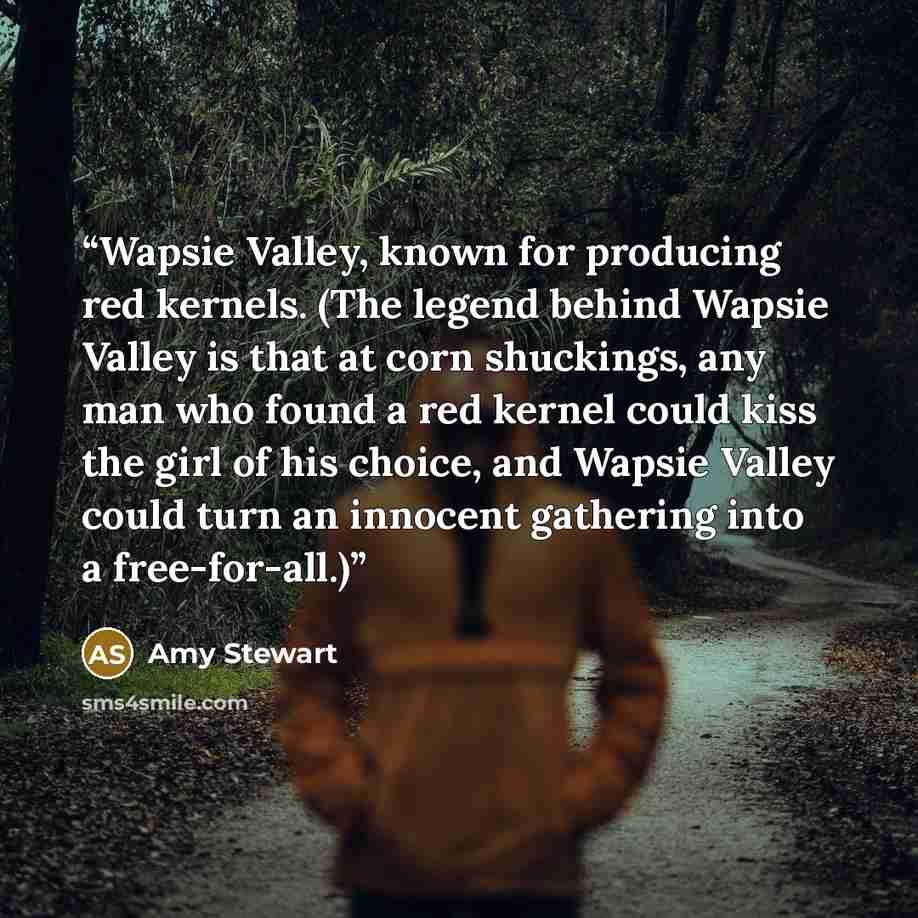 “Wapsie Valley, known for producing red kernels. (The legend behind Wapsie Valley is that at corn shuckings, any man who found a red kernel could kiss the girl of his choice, and Wapsie Valley could turn an innocent gathering into a free-for-all.)” quote by Amy Stewart