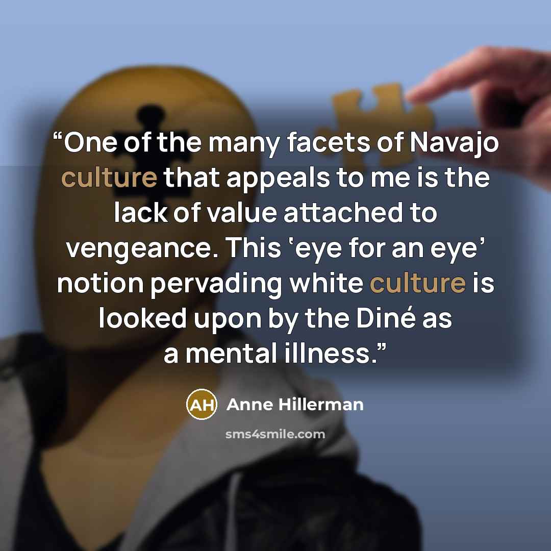“One of the many facets of Navajo culture that appeals to me is the lack of value attached to vengeance. This ‘eye for an eye’ notion pervading white culture is looked upon by the Diné as a mental illness.” quote by Anne Hillerman
