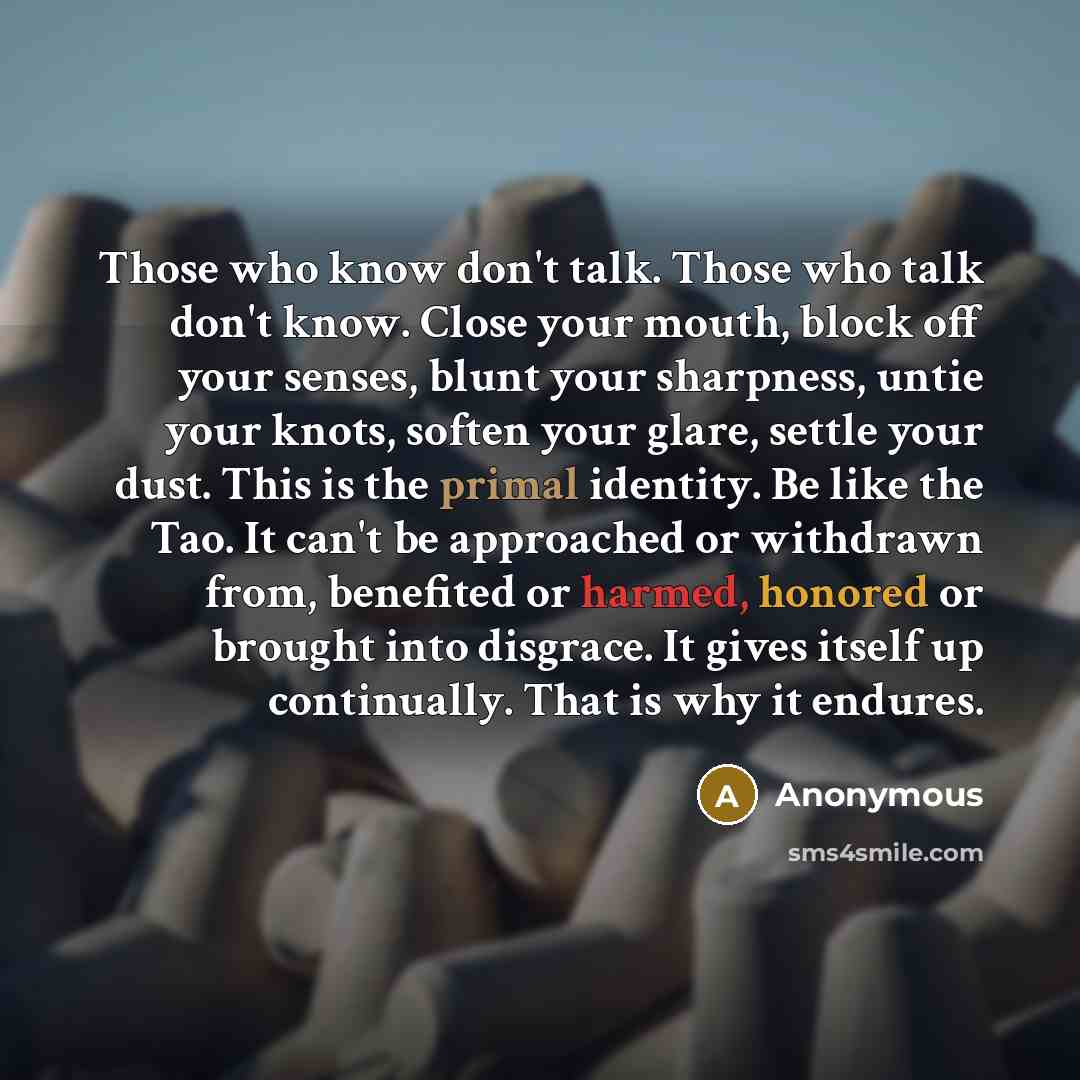 “Those who know don't talk. Those who talk don't know. Close your mouth, block off your senses, blunt your sharpness, untie your knots, soften your glare, settle your dust. This is the primal identity. Be like the Tao. It can't be approached or withdrawn from, benefited or harmed, honored or…” quote by Anonymous