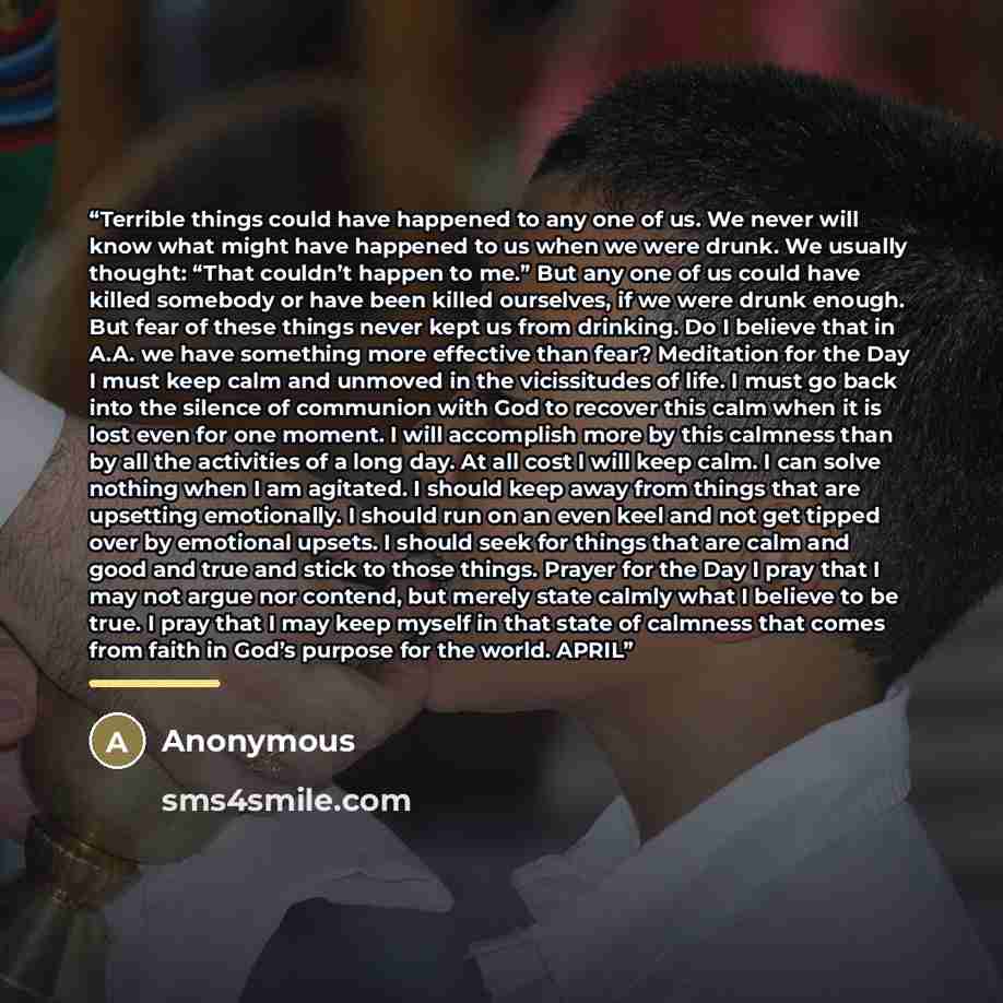 “Terrible things could have happened to any one of us. We never will know what might have happened to us when we were drunk. We usually thought: “That couldn’t happen to me.” But any one of us could have killed somebody or have been killed ourselves, if we were drunk enough. But fear of these…” quote by Anonymous