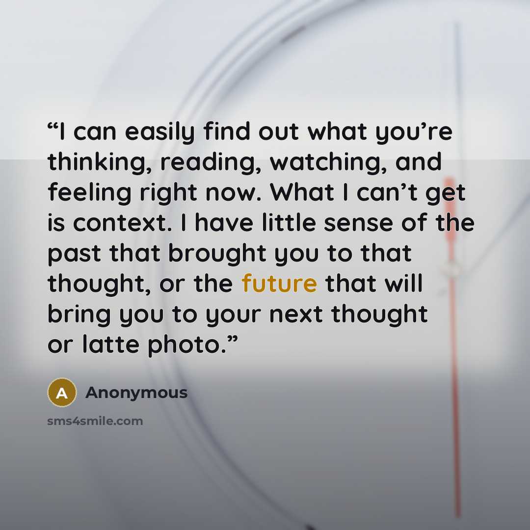 “I can easily find out what you’re thinking, reading, watching, and feeling right now. What I can’t get is context. I have little sense of the past that brought you to that thought, or the future that will bring you to your next thought or latte photo.” quote by Anonymous