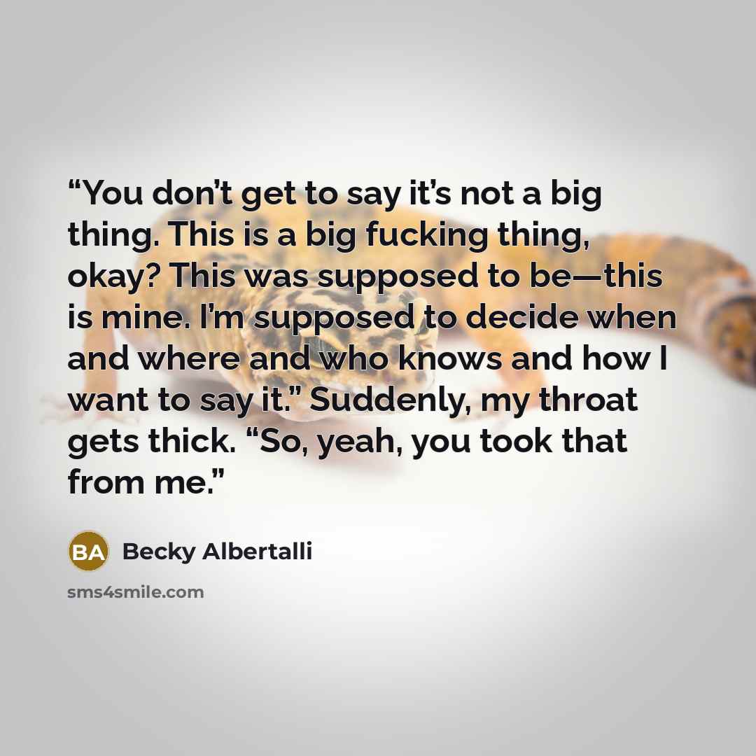 “You don’t get to say it’s not a big thing. This is a big fucking thing, okay? This was supposed to be—this is mine. I’m supposed to decide when and where and who knows and how I want to say it.” Suddenly, my throat gets thick. “So, yeah, you took that from me.” quote by Becky Albertalli