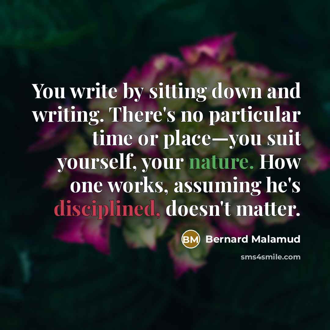 “You write by sitting down and writing. There's no particular time or place—you suit yourself, your nature. How one works, assuming he's disciplined, doesn't matter.” quote by Bernard Malamud