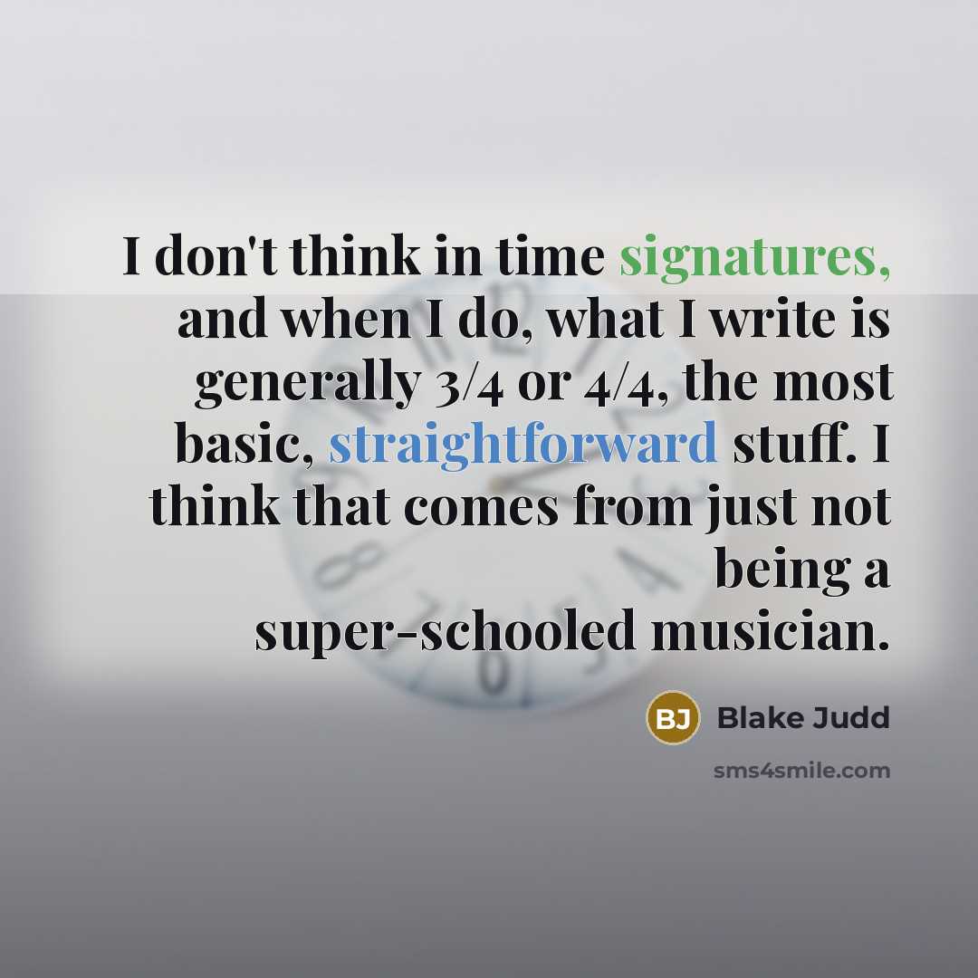 “I don't think in time signatures, and when I do, what I write is generally 3/4 or 4/4, the most basic, straightforward stuff. I think that comes from just not being a super-schooled musician.” quote by Blake Judd