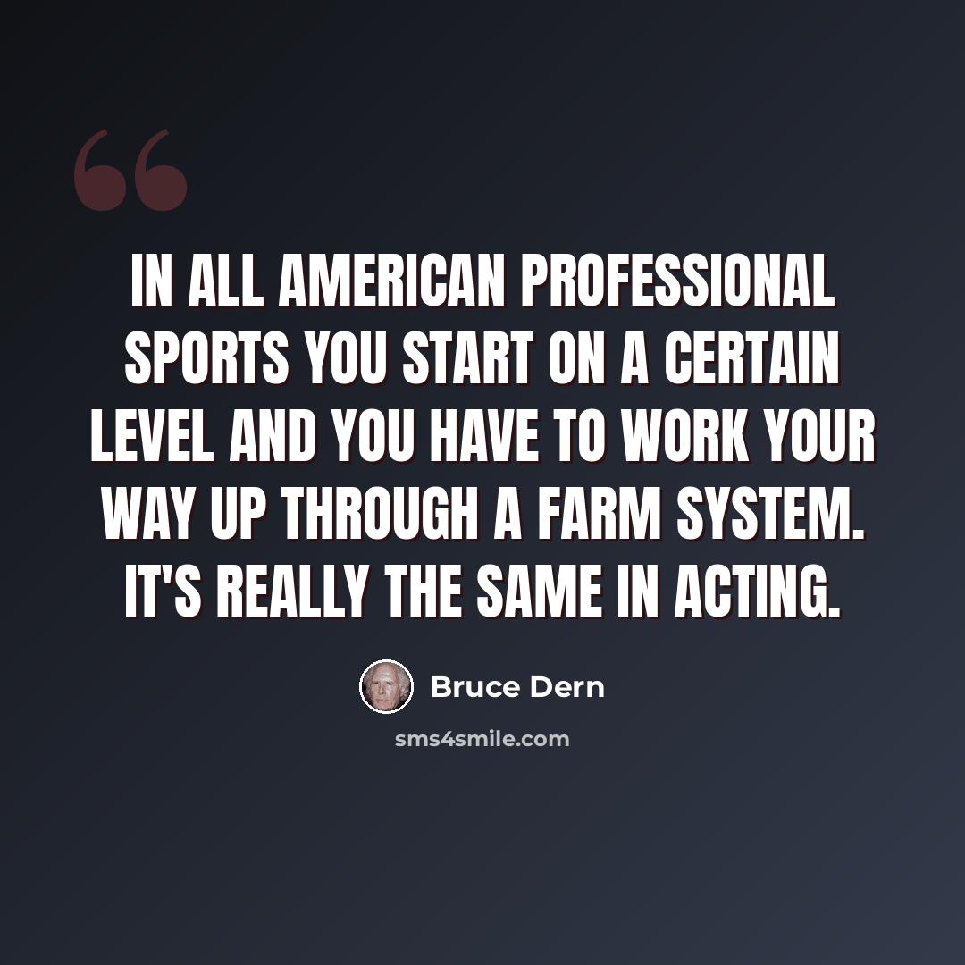 “In all American professional sports you start on a certain level and you have to work your way up through a farm system. It's really the same in acting.” quote by Bruce Dern