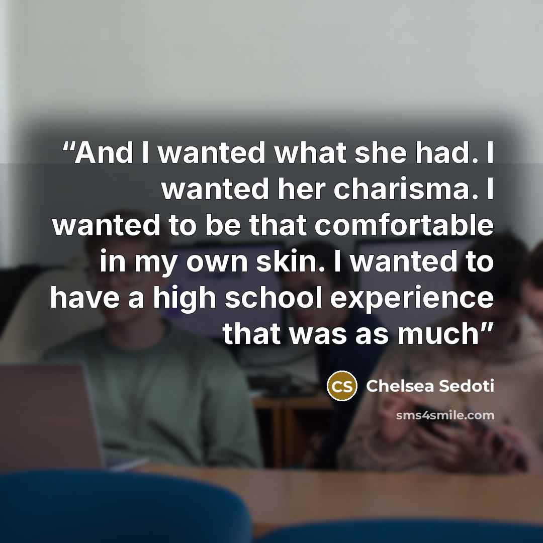 “And I wanted what she had. I wanted her charisma. I wanted to be that comfortable in my own skin. I wanted to have a high school experience that was as much” quote by Chelsea Sedoti