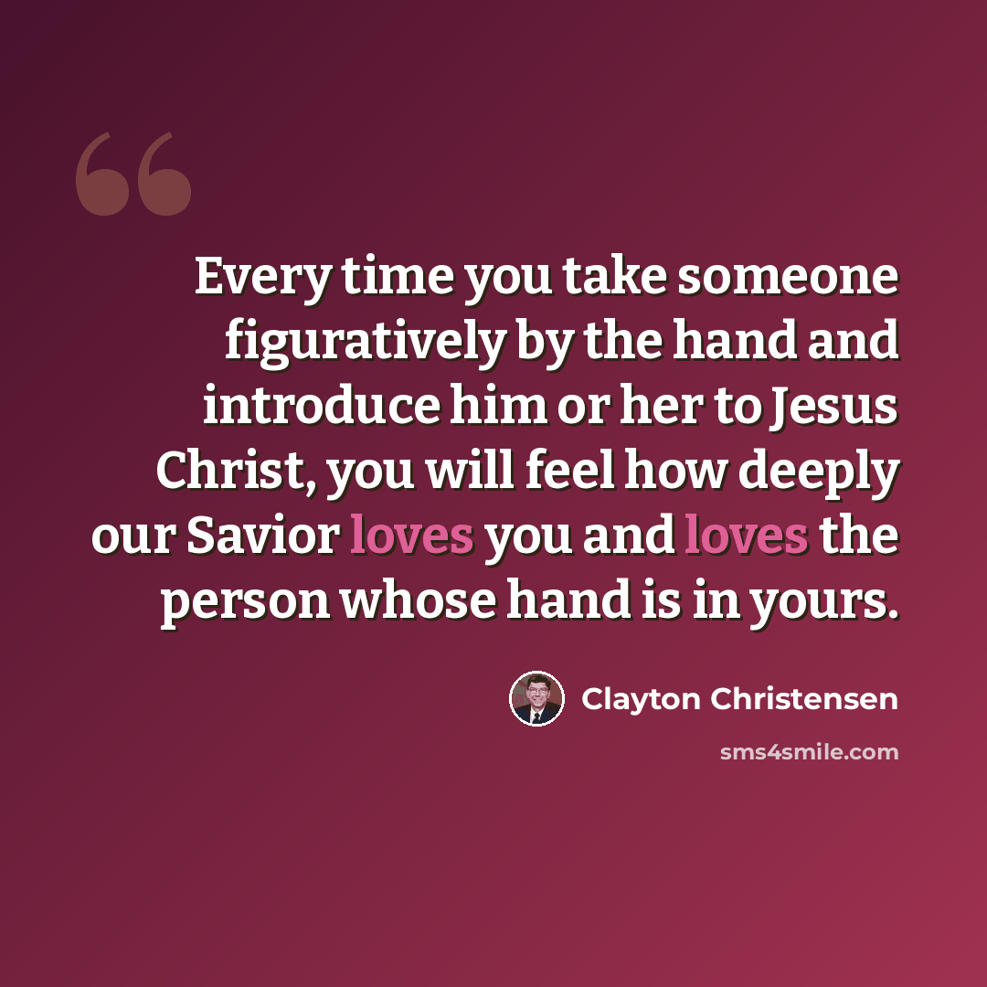 “Every time you take someone figuratively by the hand and introduce him or her to Jesus Christ, you will feel how deeply our Savior loves you and loves the person whose hand is in yours.” quote by Clayton Christensen