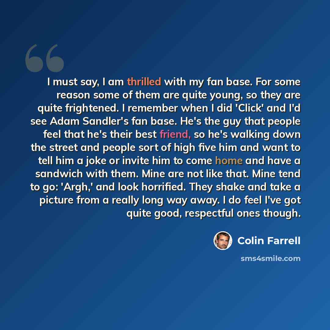 “I must say, I am thrilled with my fan base. For some reason some of them are quite young, so they are quite frightened. I remember when I did 'Click' and I'd see Adam Sandler's fan base. He's the guy that people feel that he's their best friend, so he's walking down the street and people sort of…” quote by Colin Farrell