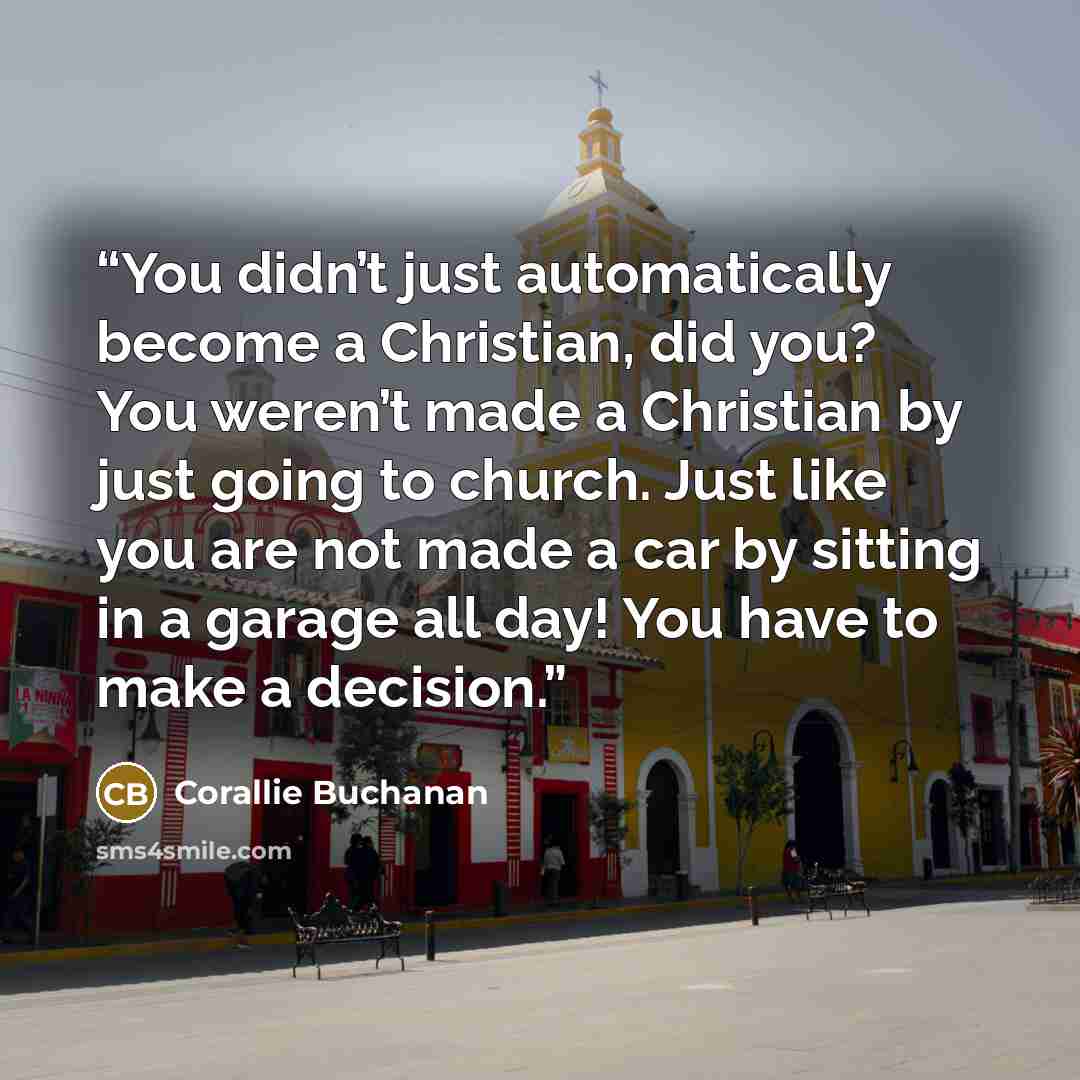 “You didn’t just automatically become a Christian, did you? You weren’t made a Christian by just going to church. Just like you are not made a car by sitting in a garage all day! You have to make a decision.” quote by Corallie Buchanan