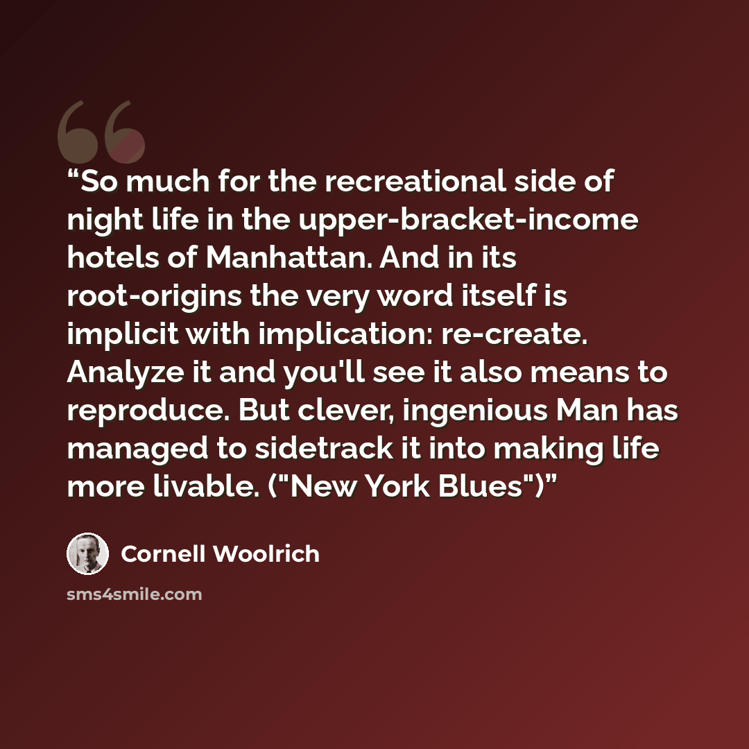 “So much for the recreational side of night life in the upper-bracket-income hotels of Manhattan. And in its root-origins the very word itself is implicit with implication: re-create. Analyze it and you'll see it also means to reproduce. But clever, ingenious Man has managed to sidetrack it into…” quote by Cornell Woolrich