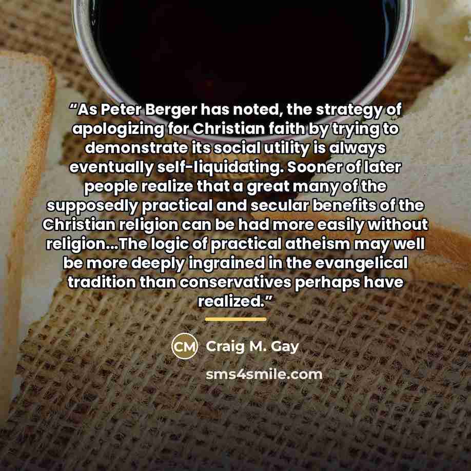 “As Peter Berger has noted, the strategy of apologizing for Christian faith by trying to demonstrate its social utility is always eventually self-liquidating. Sooner of later people realize that a great many of the supposedly practical and secular benefits of the Christian religion can be had more…” quote by Craig M. Gay