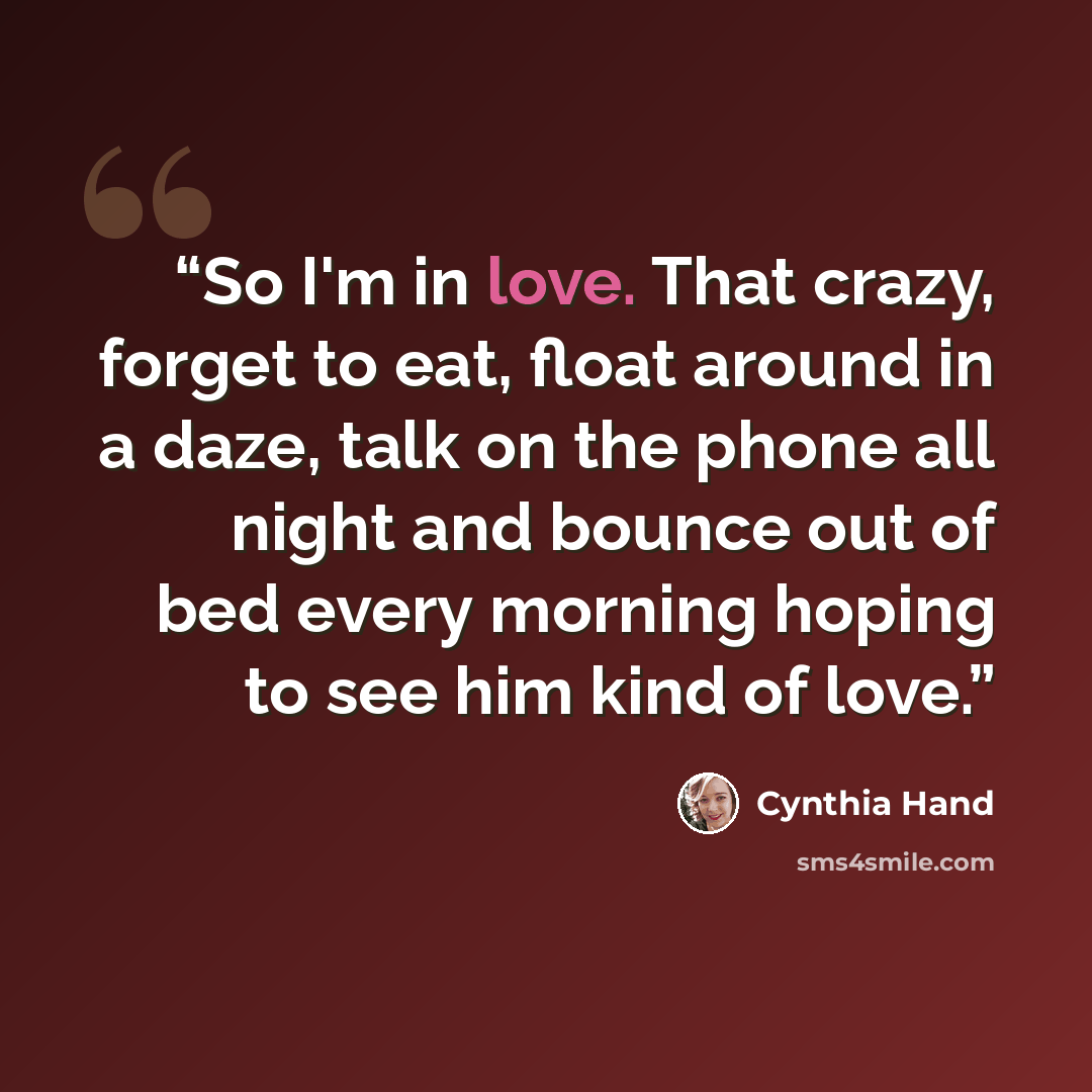 “So I'm in love. That crazy, forget to eat, float around in a daze, talk on the phone all night and bounce out of bed every morning hoping to see him kind of love.” quote by Cynthia Hand
