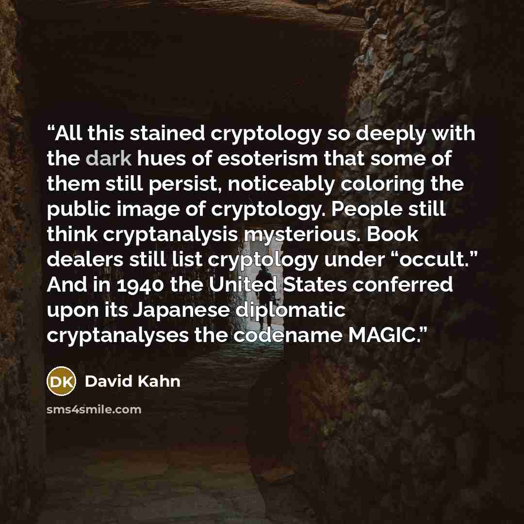 “All this stained cryptology so deeply with the dark hues of esoterism that some of them still persist, noticeably coloring the public image of cryptology. People still think cryptanalysis mysterious. Book dealers still list cryptology under “occult.” And in 1940 the United States conferred upon…” quote by David Kahn