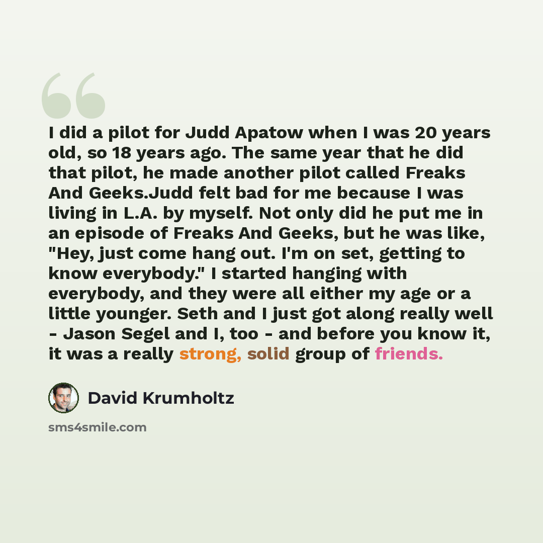 “I did a pilot for Judd Apatow when I was 20 years old, so 18 years ago. The same year that he did that pilot, he made another pilot called Freaks And Geeks.Judd felt bad for me because I was living in L.A. by myself. Not only did he put me in an episode of Freaks And Geeks, but he was like, "Hey…” quote by David Krumholtz