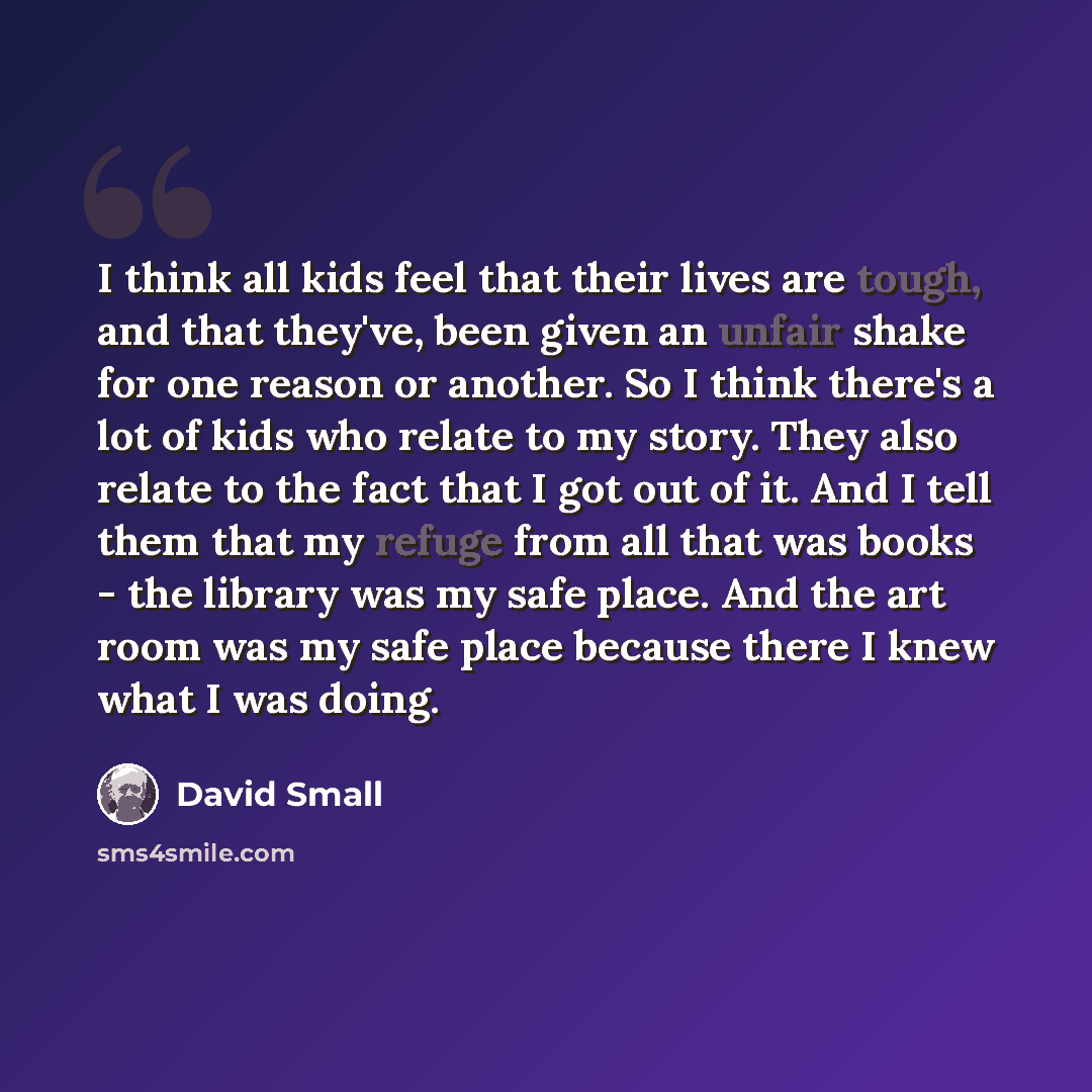 “I think all kids feel that their lives are tough, and that they've, been given an unfair shake for one reason or another. So I think there's a lot of kids who relate to my story. They also relate to the fact that I got out of it. And I tell them that my refuge from all that was books - the library…” quote by David Small