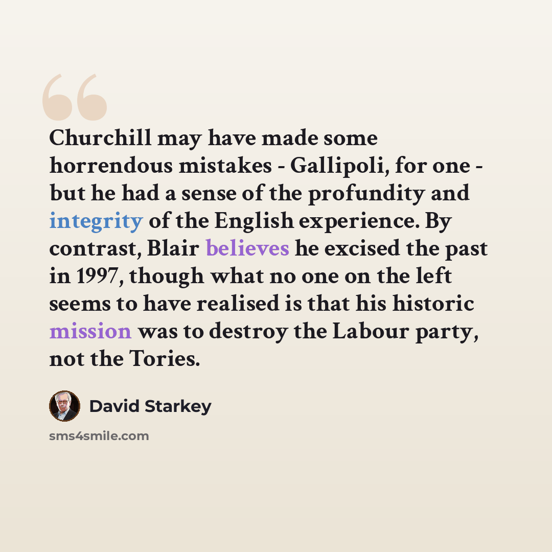 “Churchill may have made some horrendous mistakes - Gallipoli, for one - but he had a sense of the profundity and integrity of the English experience. By contrast, Blair believes he excised the past in 1997, though what no one on the left seems to have realised is that his historic mission was to…” quote by David Starkey
