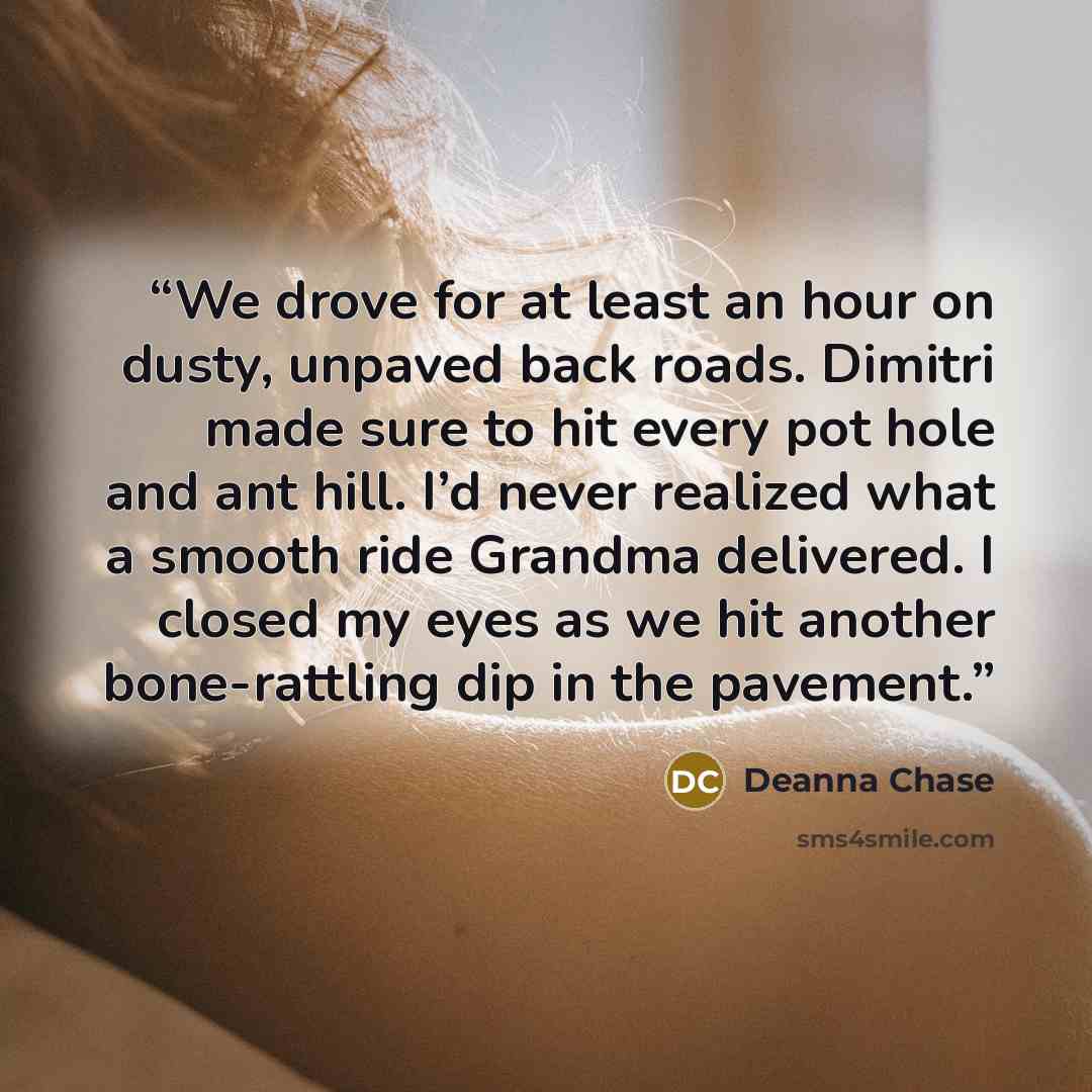 “We drove for at least an hour on dusty, unpaved back roads. Dimitri made sure to hit every pot hole and ant hill. I’d never realized what a smooth ride Grandma delivered. I closed my eyes as we hit another bone-rattling dip in the pavement.” quote by Deanna Chase