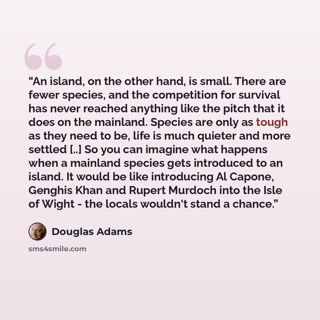 “An island, on the other hand, is small. There are fewer species, and the competition for survival has never reached anything like the pitch that it does on the mainland. Species are only as tough as they need to be, life is much quieter and more settled [..] So you can imagine what happens when a…” quote by Douglas Adams