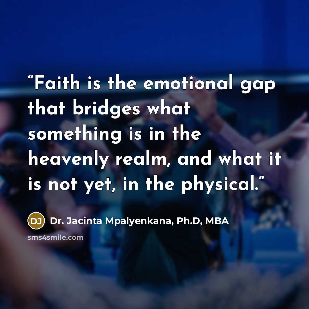 “Faith is the emotional gap that bridges what something is in the heavenly realm, and what it is not yet, in the physical.” quote by Dr. Jacinta Mpalyenkana, Ph.D, MBA